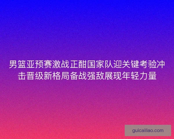 男篮亚预赛激战正酣国家队迎关键考验冲击晋级新格局备战强敌展现年轻力量