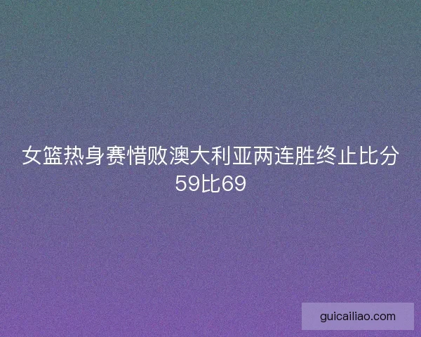 女篮热身赛惜败澳大利亚两连胜终止比分59比69 女篮热身赛惜败澳大利亚两连胜终止比分59比69