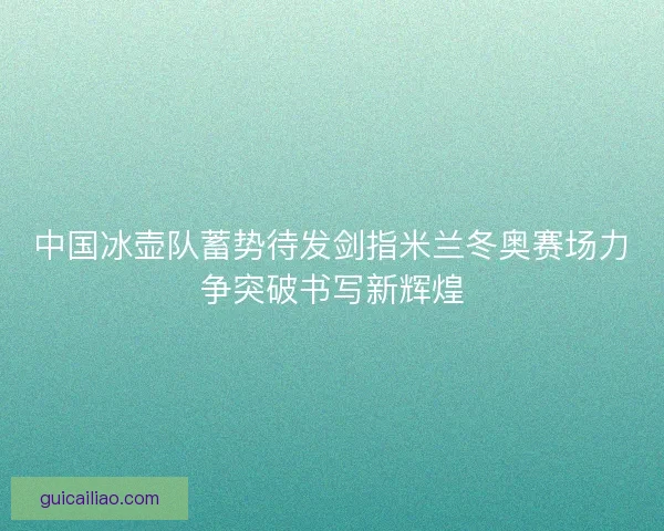 中国冰壶队蓄势待发剑指米兰冬奥赛场力争突破书写新辉煌