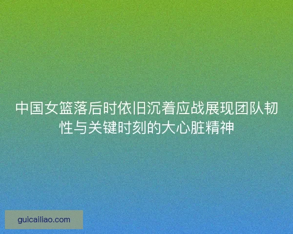 中国女篮落后时依旧沉着应战展现团队韧性与关键时刻的大心脏精神