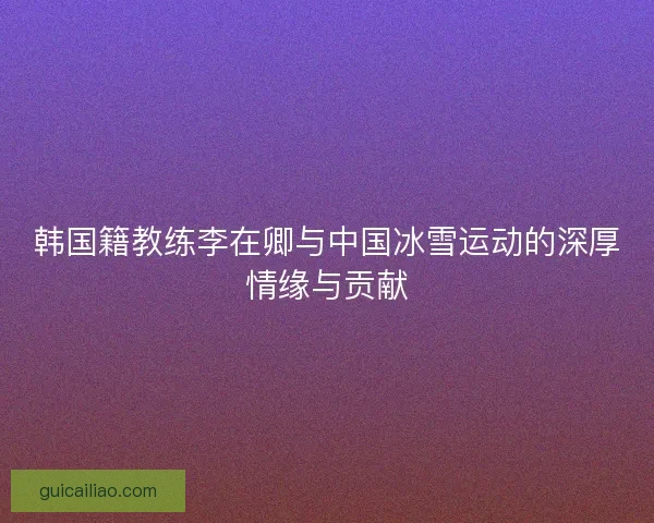 韩国籍教练李在卿与中国冰雪运动的深厚情缘与贡献